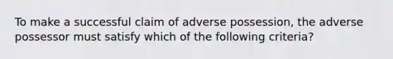 To make a successful claim of adverse possession, the adverse possessor must satisfy which of the following criteria?