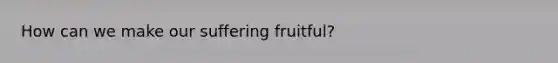 How can we make our suffering fruitful?