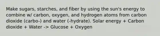 Make sugars, starches, and fiber by using the sun's energy to combine w/ carbon, oxygen, and hydrogen atoms from carbon dioxide (carbo-) and water (-hydrate). Solar energy + Carbon dioxide + Water -> Glucose + Oxygen