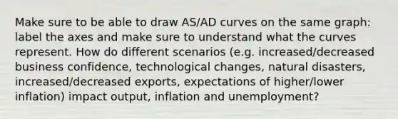 Make sure to be able to draw AS/AD curves on the same graph: label the axes and make sure to understand what the curves represent. How do different scenarios (e.g. increased/decreased business confidence, technological changes, natural disasters, increased/decreased exports, expectations of higher/lower inflation) impact output, inflation and unemployment?