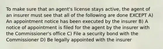 To make sure that an agent's license stays active, the agent of an insurer must see that all of the following are done EXCEPT A) An appointment notice has been executed by the insurer B) A notice of appointment is filed for the agent by the insurer with the Commissioner's office C) File a security bond with the Commissioner D) Be legally appointed with the insurer