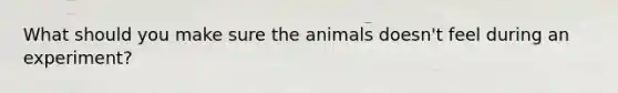 What should you make sure the animals doesn't feel during an experiment?