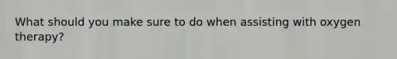 What should you make sure to do when assisting with oxygen therapy?
