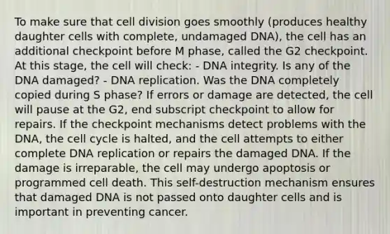 To make sure that cell division goes smoothly (produces healthy daughter cells with complete, undamaged DNA), the cell has an additional checkpoint before M phase, called the G2 checkpoint. At this stage, the cell will check: - DNA integrity. Is any of the DNA damaged? - DNA replication. Was the DNA completely copied during S phase? If errors or damage are detected, the cell will pause at the G2, end subscript checkpoint to allow for repairs. If the checkpoint mechanisms detect problems with the DNA, the cell cycle is halted, and the cell attempts to either complete DNA replication or repairs the damaged DNA. If the damage is irreparable, the cell may undergo apoptosis or programmed cell death. This self-destruction mechanism ensures that damaged DNA is not passed onto daughter cells and is important in preventing cancer.