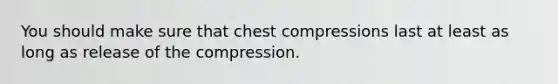 You should make sure that chest compressions last at least as long as release of the compression.