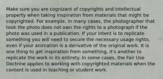 Make sure you are cognizant of copyrights and intellectual property when taking inspiration from materials that might be copyrighted. For example, in many cases, the photographer that took the photo does not own the rights to a photograph if the photo was used in a publication. If your intent is to replicate something you will need to secure the necessary usage rights, even if your animation is a derivative of the original work. It is one thing to get inspiration from something, it's another to replicate the work in its entirety. In some cases, the Fair Use Doctrine applies to working with copyrighted materials when the content is used in teaching or student work.