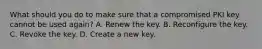 What should you do to make sure that a compromised PKI key cannot be used again? A. Renew the key. B. Reconfigure the key. C. Revoke the key. D. Create a new key.