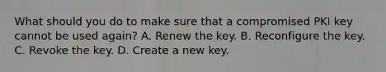 What should you do to make sure that a compromised PKI key cannot be used again? A. Renew the key. B. Reconfigure the key. C. Revoke the key. D. Create a new key.