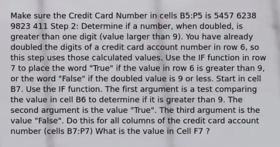 Make sure the Credit Card Number in cells B5:P5 is 5457 6238 9823 411 Step 2: Determine if a number, when doubled, is greater than one digit (value larger than 9). You have already doubled the digits of a credit card account number in row 6, so this step uses those calculated values. Use the IF function in row 7 to place the word "True" if the value in row 6 is greater than 9, or the word "False" if the doubled value is 9 or less. Start in cell B7. Use the IF function. The first argument is a test comparing the value in cell B6 to determine if it is greater than 9. The second argument is the value "True". The third argument is the value "False". Do this for all columns of the credit card account number (cells B7:P7) What is the value in Cell F7 ?