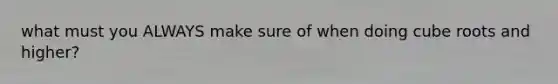 what must you ALWAYS make sure of when doing cube roots and higher?