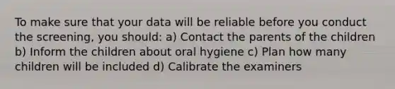 To make sure that your data will be reliable before you conduct the screening, you should: a) Contact the parents of the children b) Inform the children about oral hygiene c) Plan how many children will be included d) Calibrate the examiners