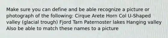 Make sure you can define and be able recognize a picture or photograph of the following: Cirque Arete Horn Col U-Shaped valley (glacial trough) Fjord Tarn Paternoster lakes Hanging valley Also be able to match these names to a picture