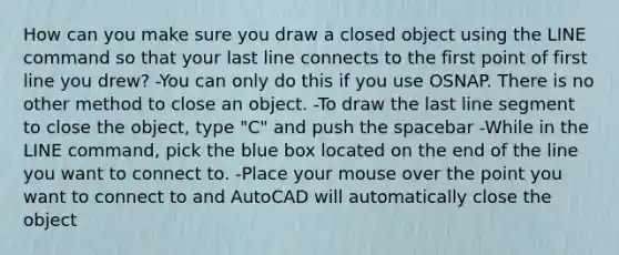 How can you make sure you draw a closed object using the LINE command so that your last line connects to the first point of first line you drew? -You can only do this if you use OSNAP. There is no other method to close an object. -To draw the last line segment to close the object, type "C" and push the spacebar -While in the LINE command, pick the blue box located on the end of the line you want to connect to. -Place your mouse over the point you want to connect to and AutoCAD will automatically close the object