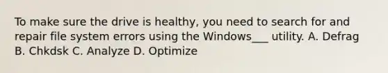 To make sure the drive is healthy, you need to search for and repair file system errors using the Windows___ utility. A. Defrag B. Chkdsk C. Analyze D. Optimize