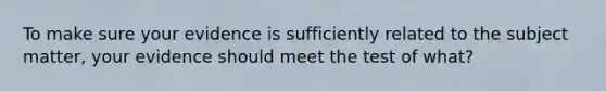 To make sure your evidence is sufficiently related to the subject matter, your evidence should meet the test of what?