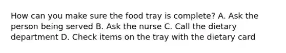 How can you make sure the food tray is complete? A. Ask the person being served B. Ask the nurse C. Call the dietary department D. Check items on the tray with the dietary card