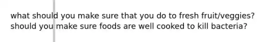 what should you make sure that you do to fresh fruit/veggies? should you make sure foods are well cooked to kill bacteria?