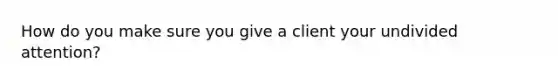 How do you make sure you give a client your undivided attention?