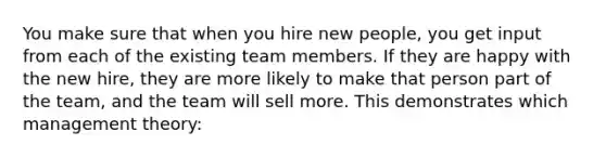 You make sure that when you hire new people, you get input from each of the existing team members. If they are happy with the new hire, they are more likely to make that person part of the team, and the team will sell more. This demonstrates which management theory: