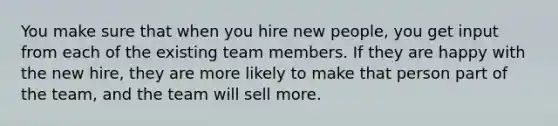 You make sure that when you hire new people, you get input from each of the existing team members. If they are happy with the new hire, they are more likely to make that person part of the team, and the team will sell more.