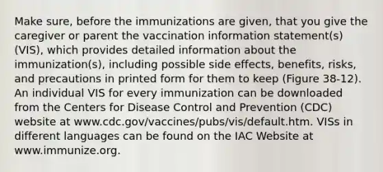 Make sure, before the immunizations are given, that you give the caregiver or parent the vaccination information statement(s) (VIS), which provides detailed information about the immunization(s), including possible side effects, benefits, risks, and precautions in printed form for them to keep (Figure 38-12). An individual VIS for every immunization can be downloaded from the Centers for Disease Control and Prevention (CDC) website at www.cdc.gov/vaccines/pubs/vis/default.htm. VISs in different languages can be found on the IAC Website at www.immunize.org.