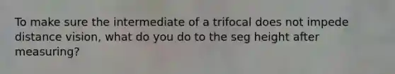 To make sure the intermediate of a trifocal does not impede distance vision, what do you do to the seg height after measuring?