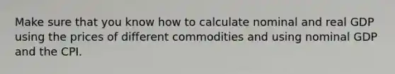 Make sure that you know how to calculate nominal and real GDP using the prices of different commodities and using nominal GDP and the CPI.