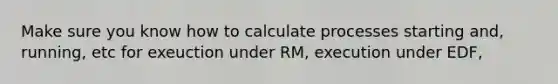 Make sure you know how to calculate processes starting and, running, etc for exeuction under RM, execution under EDF,