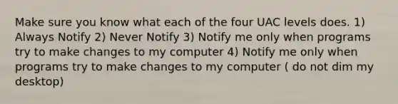 Make sure you know what each of the four UAC levels does. 1) Always Notify 2) Never Notify 3) Notify me only when programs try to make changes to my computer 4) Notify me only when programs try to make changes to my computer ( do not dim my desktop)