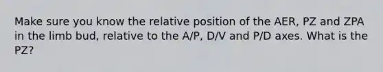 Make sure you know the relative position of the AER, PZ and ZPA in the limb bud, relative to the A/P, D/V and P/D axes. What is the PZ?