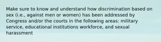 Make sure to know and understand how discrimination based on sex (i.e., against men or women) has been addressed by Congress and/or the courts in the following areas: military service, educational institutions workforce, and sexual harassment