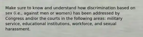 Make sure to know and understand how discrimination based on sex (i.e., against men or women) has been addressed by Congress and/or the courts in the following areas: military service, educational institutions, workforce, and sexual harassment.