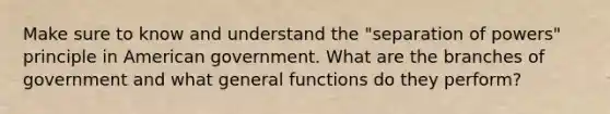 Make sure to know and understand the "separation of powers" principle in American government. What are the branches of government and what general functions do they perform?