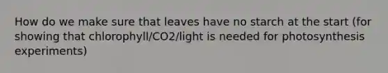 How do we make sure that leaves have no starch at the start (for showing that chlorophyll/CO2/light is needed for photosynthesis experiments)