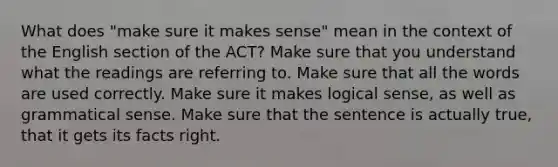 What does "make sure it makes sense" mean in the context of the English section of the ACT? Make sure that you understand what the readings are referring to. Make sure that all the words are used correctly. Make sure it makes logical sense, as well as grammatical sense. Make sure that the sentence is actually true, that it gets its facts right.