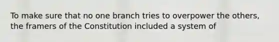 To make sure that no one branch tries to overpower the others, the framers of the Constitution included a system of