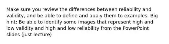 Make sure you review the differences between reliability and validity, and be able to define and apply them to examples. Big hint: Be able to identify some images that represent high and low validity and high and low reliability from the PowerPoint slides (just lecture)