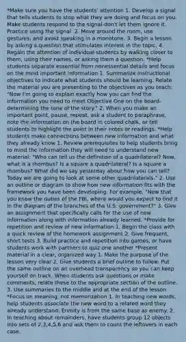 *Make sure you have the students' attention 1. Develop a signal that tells students to stop what they are doing and focus on you. Make students respond to the signal-don't let them ignore it. Practice using the signal. 2. Move around the room, use gestures, and avoid speaking in a monotone. 3. Begin a lesson by asking a question that stimulates interest in the topic. 4. Regain the attention of individual students by walking closer to them, using their names, or asking them a question. *Help students separate essential from nonessential details and focus on the most important information 1. Summarize instructional objectives to indicate what students should be learning. Relate the material you are presenting to the objectives as you teach: "Now I'm going to explain exactly how you can find the information you need to meet Objective One on the board-determining the tone of the story." 2. When you make an important point, pause, repeat, ask a student to paraphrase, note the information on the board in colored chalk, or tell students to highlight the point in their notes or readings. *Help students make connections between new information and what they already know 1. Review prerequisites to help students bring to mind the information they will need to understand new material: "Who can tell us the definition of a quadrilateral? Now, what is a rhombus? Is a square a quadrilateral? Is a square a rhombus? What did we say yesterday about how you can tell? Today we are going to look at some other quadrilaterals." 2. Use an outline or diagram to show how new information fits with the framework you have been developing. For example, "Now that you know the duties of the FBI, where would you expect to find it in the diagram of the branches of the U.S. government?" 3. Give an assignment that specifically calls for the use of new information along with information already learned. *Provide for repetition and review of new information 1. Begin the class with a quick review of the homework assignment 2. Give frequent, short tests 3. Build practice and repetition into games, or have students work with partners to quiz one another *Present material in a clear, organized way 1. Make the purpose of the lesson very clear 2. Give students a brief outline to follow. Put the same outline on an overhead transparency so you can keep yourself on track. When students ask questions or make comments, relate these to the appropriate section of the outline. 3. Use summaries to the middle and at the end of the lesson *Focus on meaning, not memorization 1. In teaching new words, help students associate the new word to a related word they already understand: Enmity is from the same base as enemy. 2. In teaching about remainders, have students group 12 objects into sets of 2,3,4,5,6 and ask them to count the leftovers in each case.