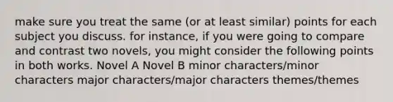 make sure you treat the same (or at least similar) points for each subject you discuss. for instance, if you were going to compare and contrast two novels, you might consider the following points in both works. Novel A Novel B minor characters/minor characters major characters/major characters themes/themes