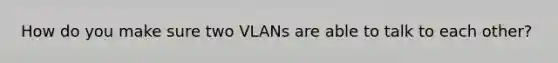 How do you make sure two VLANs are able to talk to each other?