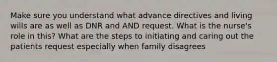 Make sure you understand what advance directives and living wills are as well as DNR and AND request. What is the nurse's role in this? What are the steps to initiating and caring out the patients request especially when family disagrees