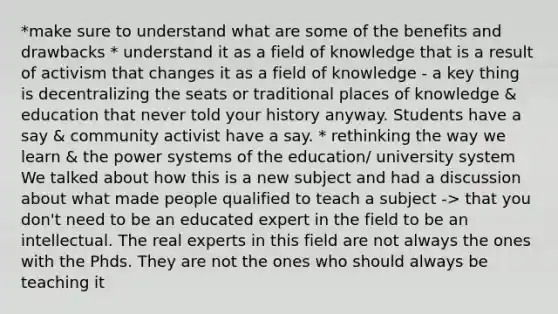 *make sure to understand what are some of the benefits and drawbacks * understand it as a field of knowledge that is a result of activism that changes it as a field of knowledge - a key thing is decentralizing the seats or traditional places of knowledge & education that never told your history anyway. Students have a say & community activist have a say. * rethinking the way we learn & the power systems of the education/ university system We talked about how this is a new subject and had a discussion about what made people qualified to teach a subject -> that you don't need to be an educated expert in the field to be an intellectual. The real experts in this field are not always the ones with the Phds. They are not the ones who should always be teaching it