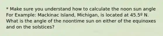 * Make sure you understand how to calculate the noon sun angle For Example: Mackinac Island, Michigan, is located at 45.5º N. What is the angle of the noontime sun on either of the equinoxes and on the solstices?