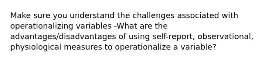 Make sure you understand the challenges associated with operationalizing variables -What are the advantages/disadvantages of using self-report, observational, physiological measures to operationalize a variable?