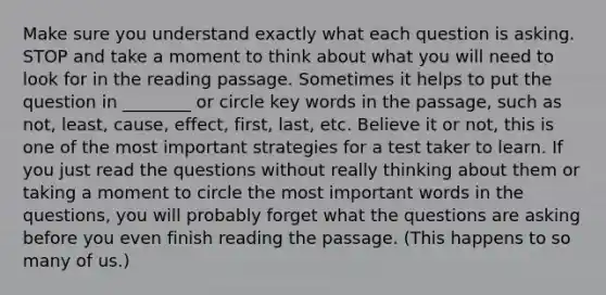 Make sure you understand exactly what each question is asking. STOP and take a moment to think about what you will need to look for in the reading passage. Sometimes it helps to put the question in ________ or circle key words in the passage, such as not, least, cause, effect, first, last, etc. Believe it or not, this is one of the most important strategies for a test taker to learn. If you just read the questions without really thinking about them or taking a moment to circle the most important words in the questions, you will probably forget what the questions are asking before you even finish reading the passage. (This happens to so many of us.)