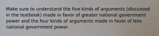 Make sure to understand the five kinds of arguments (discussed in the textbook) made in favor of greater national government power and the four kinds of arguments made in favor of less national government power.