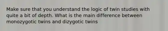 Make sure that you understand the logic of twin studies with quite a bit of depth. What is the main difference between monozygotic twins and dizygotic twins