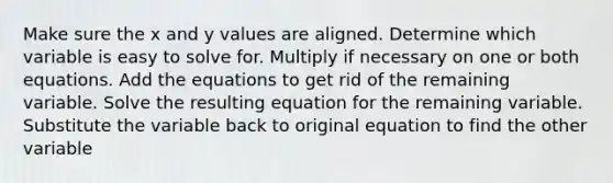 Make sure the x and y values are aligned. Determine which variable is easy to solve for. Multiply if necessary on one or both equations. Add the equations to get rid of the remaining variable. Solve the resulting equation for the remaining variable. Substitute the variable back to original equation to find the other variable