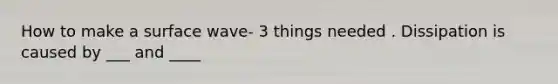 How to make a surface wave- 3 things needed . Dissipation is caused by ___ and ____