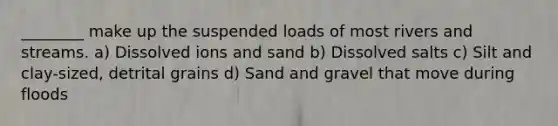 ________ make up the suspended loads of most rivers and streams. a) Dissolved ions and sand b) Dissolved salts c) Silt and clay-sized, detrital grains d) Sand and gravel that move during floods